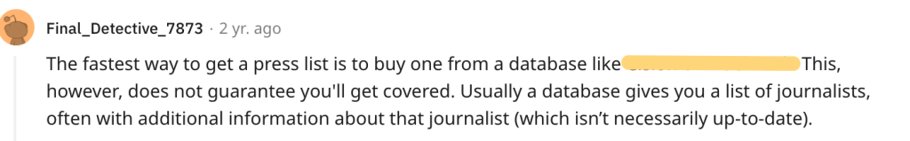 The fastest way to get a press list is to buy one from a database like Cision or MuckRack. This, however, does not guarantee you'll get covered. Usually a database gives you a list of journalists, often with additional information about that journalist (which isn’t necessarily up-to-date). 